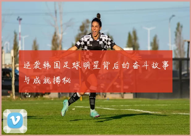 逆袭韩国足球明星背后的奋斗故事与成就揭秘