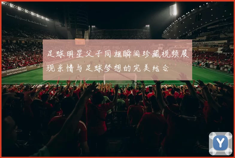 足球明星父子同框瞬间珍藏视频展现亲情与足球梦想的完美结合