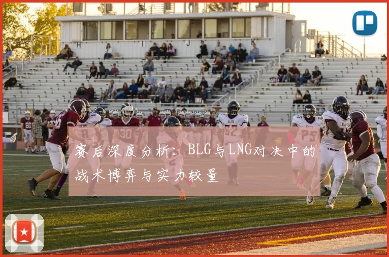 赛后深度分析：BLG与LNG对决中的战术博弈与实力较量