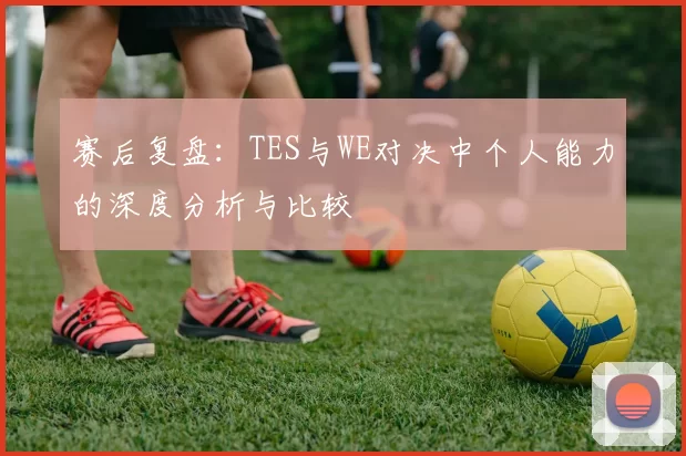 赛后复盘：TES与WE对决中个人能力的深度分析与比较