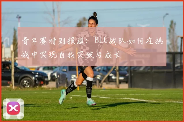 青年赛特别报道：BLG战队如何在挑战中实现自我突破与成长