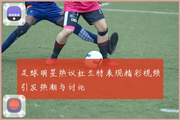 足球明星热议杜兰特表现精彩视频引发热潮与讨论