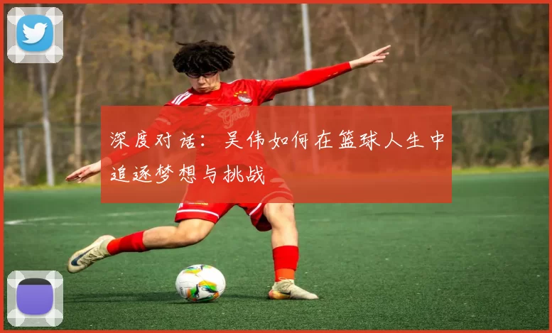 深度对话：吴伟如何在篮球人生中追逐梦想与挑战