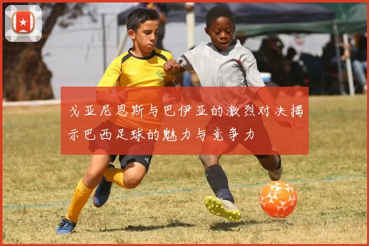 戈亚尼恩斯与巴伊亚的激烈对决揭示巴西足球的魅力与竞争力