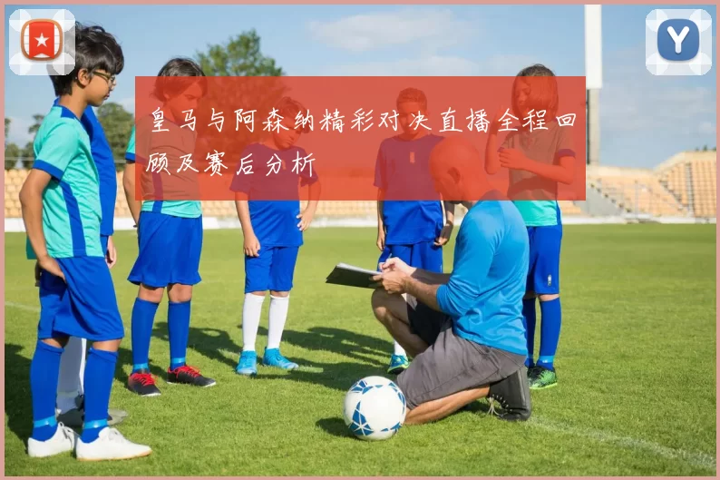 皇马与阿森纳精彩对决直播全程回顾及赛后分析