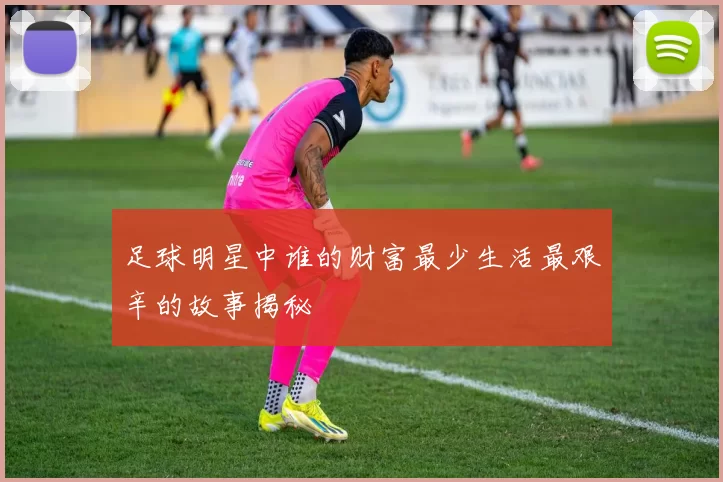 足球明星中谁的财富最少生活最艰辛的故事揭秘