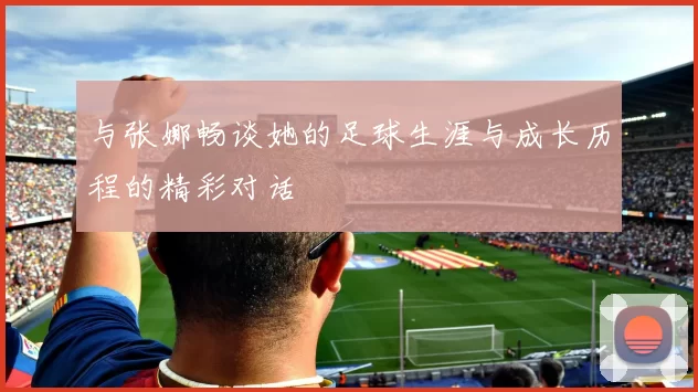 与张娜畅谈她的足球生涯与成长历程的精彩对话