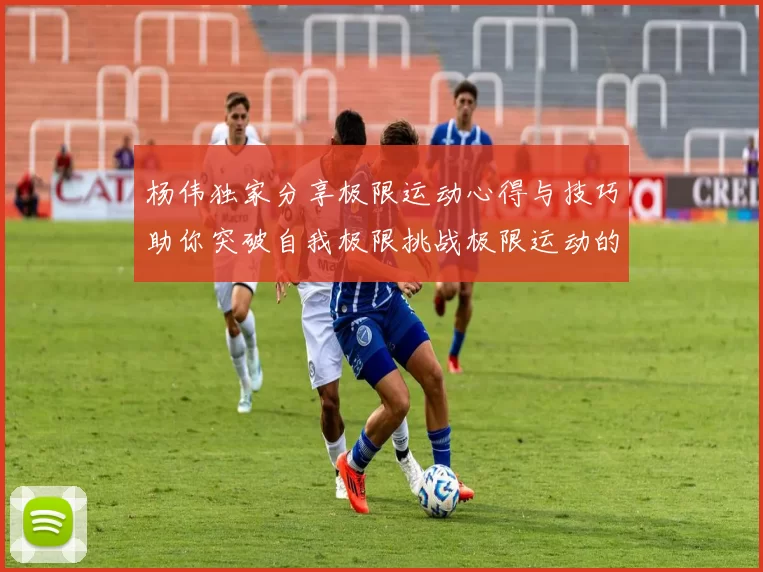 杨伟独家分享极限运动心得与技巧助你突破自我极限挑战极限运动的乐趣与安全性