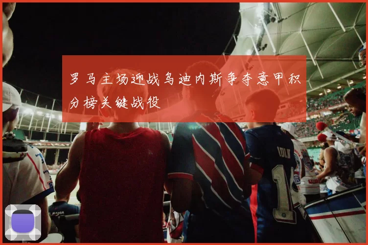 罗马主场迎战乌迪内斯争夺意甲积分榜关键战役