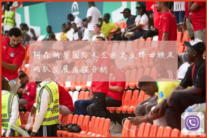 阿森纳与国际米兰历史交锋回顾及两队发展历程分析