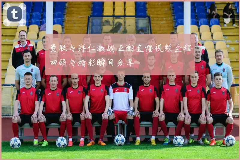 曼联与拜仁激战正酣直播视频全程回顾与精彩瞬间分享