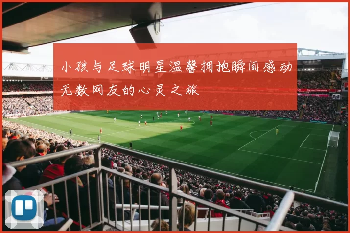 小孩与足球明星温馨拥抱瞬间感动无数网友的心灵之旅