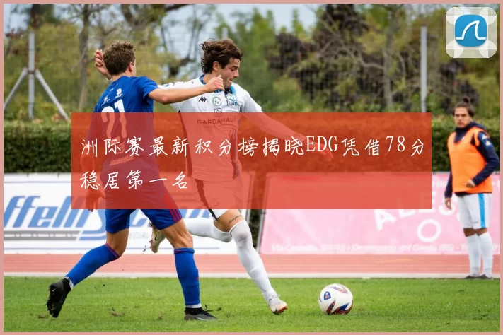洲际赛最新积分榜揭晓EDG凭借78分稳居第一名