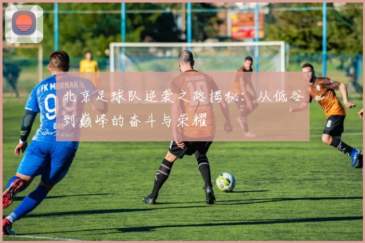 北京足球队逆袭之路揭秘：从低谷到巅峰的奋斗与荣耀